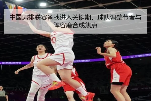 中国男排联赛备战进入关键期，球队调整节奏与阵容磨合成焦点